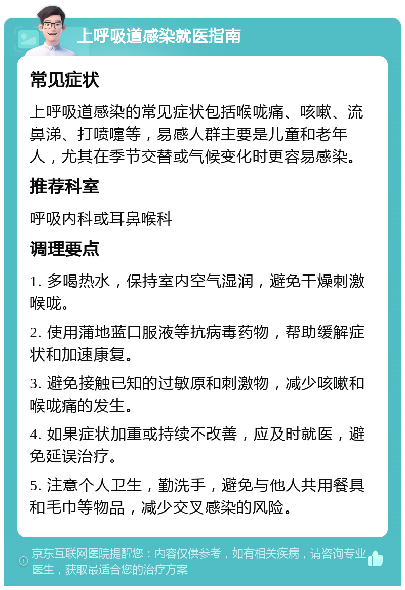 上呼吸道感染就医指南 常见症状 上呼吸道感染的常见症状包括喉咙痛、咳嗽、流鼻涕、打喷嚏等，易感人群主要是儿童和老年人，尤其在季节交替或气候变化时更容易感染。 推荐科室 呼吸内科或耳鼻喉科 调理要点 1. 多喝热水，保持室内空气湿润，避免干燥刺激喉咙。 2. 使用蒲地蓝口服液等抗病毒药物，帮助缓解症状和加速康复。 3. 避免接触已知的过敏原和刺激物，减少咳嗽和喉咙痛的发生。 4. 如果症状加重或持续不改善，应及时就医，避免延误治疗。 5. 注意个人卫生，勤洗手，避免与他人共用餐具和毛巾等物品，减少交叉感染的风险。