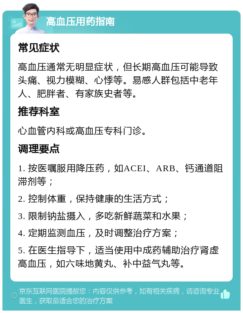 高血压用药指南 常见症状 高血压通常无明显症状，但长期高血压可能导致头痛、视力模糊、心悸等。易感人群包括中老年人、肥胖者、有家族史者等。 推荐科室 心血管内科或高血压专科门诊。 调理要点 1. 按医嘱服用降压药，如ACEI、ARB、钙通道阻滞剂等； 2. 控制体重，保持健康的生活方式； 3. 限制钠盐摄入，多吃新鲜蔬菜和水果； 4. 定期监测血压，及时调整治疗方案； 5. 在医生指导下，适当使用中成药辅助治疗肾虚高血压，如六味地黄丸、补中益气丸等。