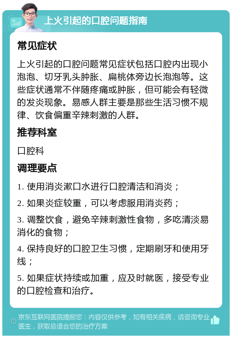 上火引起的口腔问题指南 常见症状 上火引起的口腔问题常见症状包括口腔内出现小泡泡、切牙乳头肿胀、扁桃体旁边长泡泡等。这些症状通常不伴随疼痛或肿胀，但可能会有轻微的发炎现象。易感人群主要是那些生活习惯不规律、饮食偏重辛辣刺激的人群。 推荐科室 口腔科 调理要点 1. 使用消炎漱口水进行口腔清洁和消炎； 2. 如果炎症较重，可以考虑服用消炎药； 3. 调整饮食，避免辛辣刺激性食物，多吃清淡易消化的食物； 4. 保持良好的口腔卫生习惯，定期刷牙和使用牙线； 5. 如果症状持续或加重，应及时就医，接受专业的口腔检查和治疗。