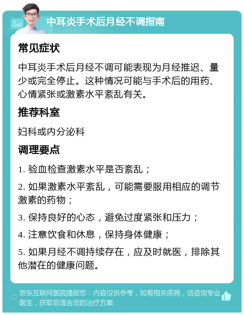 中耳炎手术后月经不调指南 常见症状 中耳炎手术后月经不调可能表现为月经推迟、量少或完全停止。这种情况可能与手术后的用药、心情紧张或激素水平紊乱有关。 推荐科室 妇科或内分泌科 调理要点 1. 验血检查激素水平是否紊乱； 2. 如果激素水平紊乱，可能需要服用相应的调节激素的药物； 3. 保持良好的心态，避免过度紧张和压力； 4. 注意饮食和休息，保持身体健康； 5. 如果月经不调持续存在，应及时就医，排除其他潜在的健康问题。