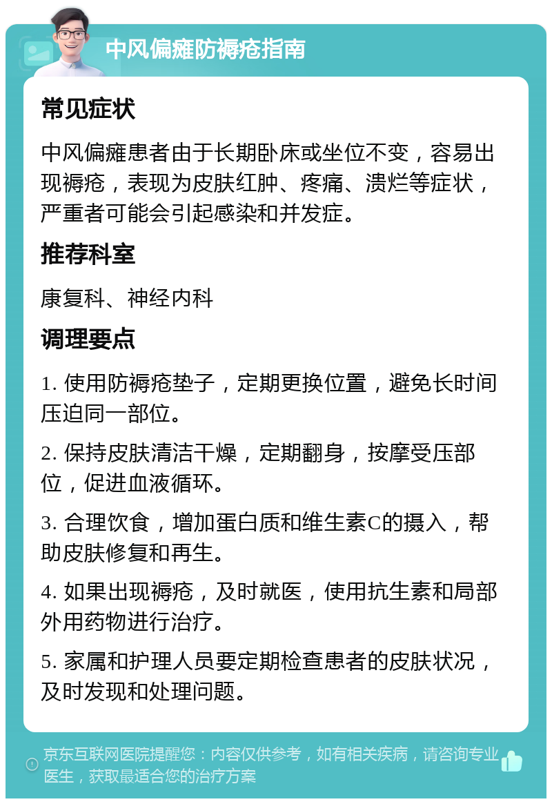 中风偏瘫防褥疮指南 常见症状 中风偏瘫患者由于长期卧床或坐位不变，容易出现褥疮，表现为皮肤红肿、疼痛、溃烂等症状，严重者可能会引起感染和并发症。 推荐科室 康复科、神经内科 调理要点 1. 使用防褥疮垫子，定期更换位置，避免长时间压迫同一部位。 2. 保持皮肤清洁干燥，定期翻身，按摩受压部位，促进血液循环。 3. 合理饮食，增加蛋白质和维生素C的摄入，帮助皮肤修复和再生。 4. 如果出现褥疮，及时就医，使用抗生素和局部外用药物进行治疗。 5. 家属和护理人员要定期检查患者的皮肤状况，及时发现和处理问题。