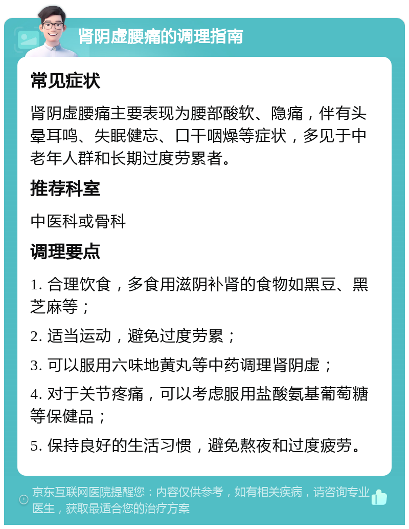 肾阴虚腰痛的调理指南 常见症状 肾阴虚腰痛主要表现为腰部酸软、隐痛，伴有头晕耳鸣、失眠健忘、口干咽燥等症状，多见于中老年人群和长期过度劳累者。 推荐科室 中医科或骨科 调理要点 1. 合理饮食，多食用滋阴补肾的食物如黑豆、黑芝麻等； 2. 适当运动，避免过度劳累； 3. 可以服用六味地黄丸等中药调理肾阴虚； 4. 对于关节疼痛，可以考虑服用盐酸氨基葡萄糖等保健品； 5. 保持良好的生活习惯，避免熬夜和过度疲劳。