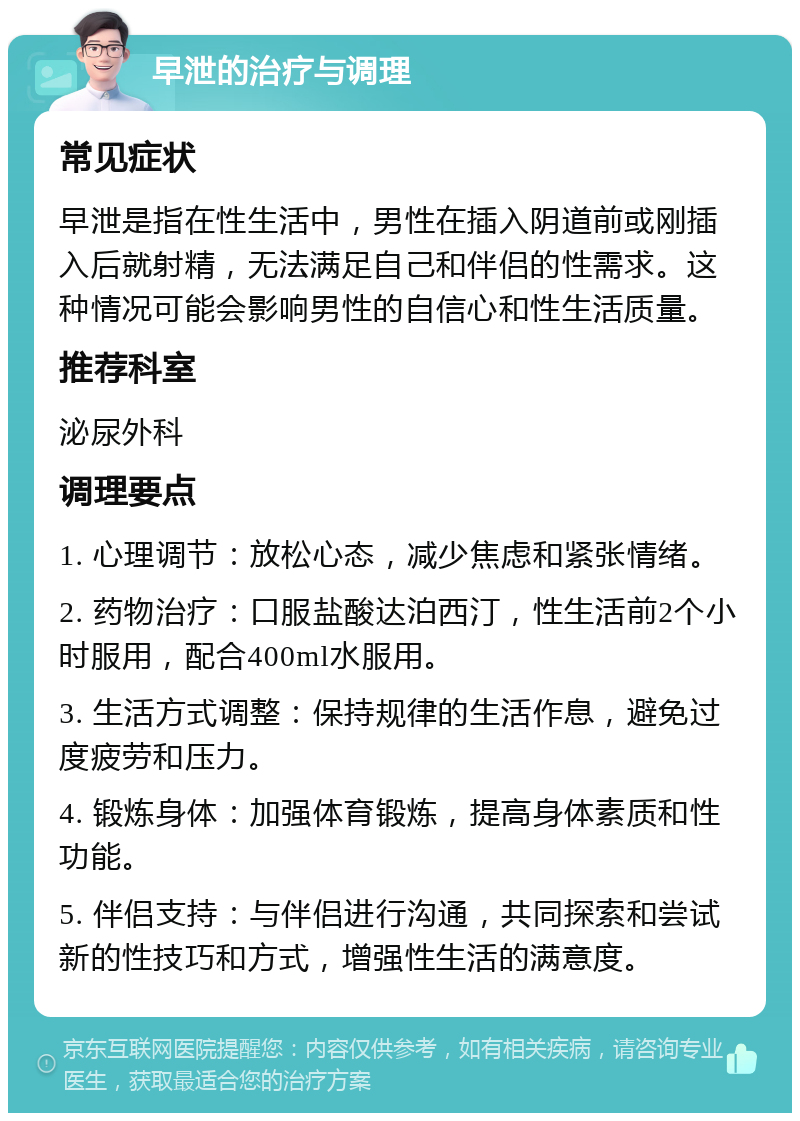 早泄的治疗与调理 常见症状 早泄是指在性生活中，男性在插入阴道前或刚插入后就射精，无法满足自己和伴侣的性需求。这种情况可能会影响男性的自信心和性生活质量。 推荐科室 泌尿外科 调理要点 1. 心理调节：放松心态，减少焦虑和紧张情绪。 2. 药物治疗：口服盐酸达泊西汀，性生活前2个小时服用，配合400ml水服用。 3. 生活方式调整：保持规律的生活作息，避免过度疲劳和压力。 4. 锻炼身体：加强体育锻炼，提高身体素质和性功能。 5. 伴侣支持：与伴侣进行沟通，共同探索和尝试新的性技巧和方式，增强性生活的满意度。