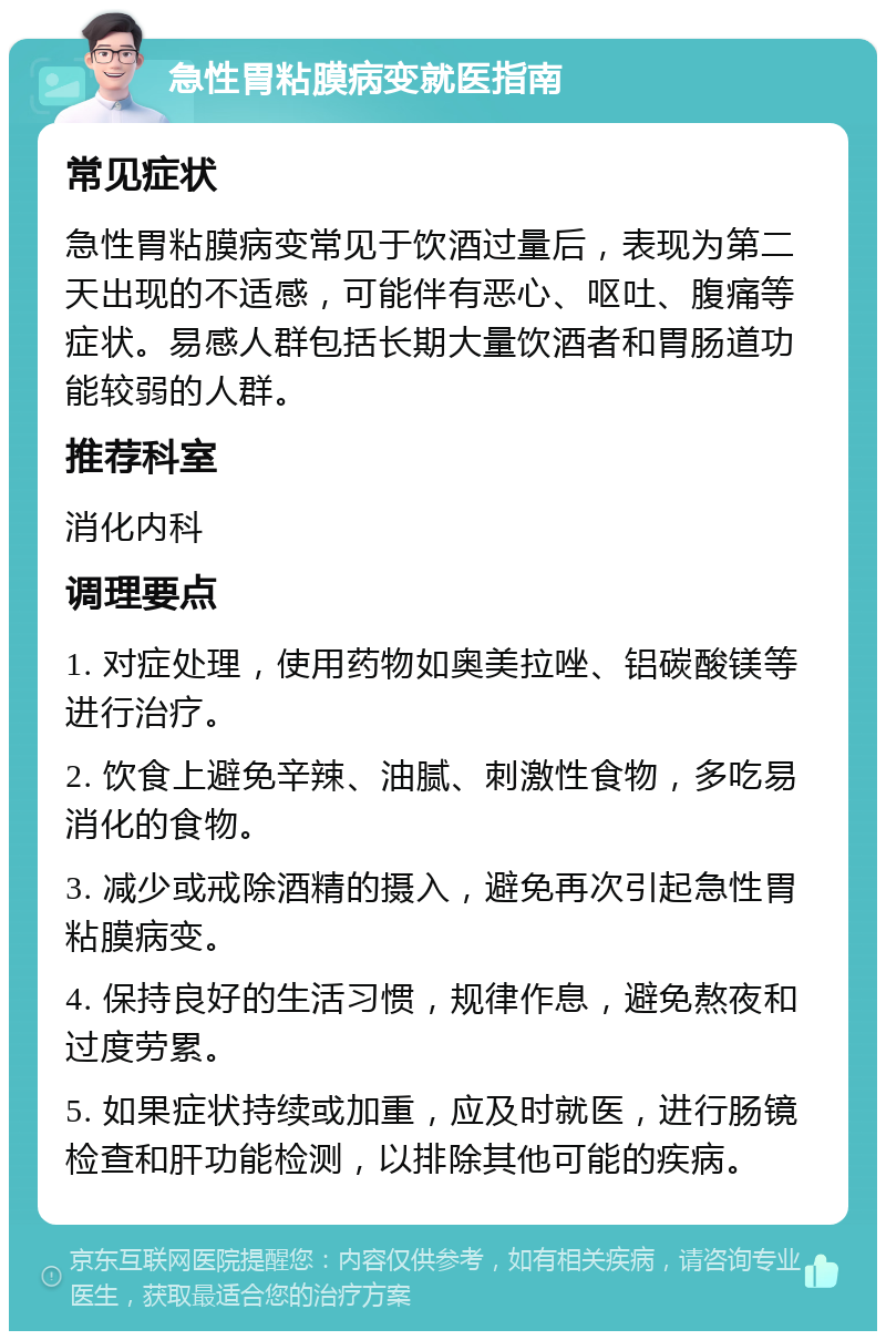 急性胃粘膜病变就医指南 常见症状 急性胃粘膜病变常见于饮酒过量后，表现为第二天出现的不适感，可能伴有恶心、呕吐、腹痛等症状。易感人群包括长期大量饮酒者和胃肠道功能较弱的人群。 推荐科室 消化内科 调理要点 1. 对症处理，使用药物如奥美拉唑、铝碳酸镁等进行治疗。 2. 饮食上避免辛辣、油腻、刺激性食物，多吃易消化的食物。 3. 减少或戒除酒精的摄入，避免再次引起急性胃粘膜病变。 4. 保持良好的生活习惯，规律作息，避免熬夜和过度劳累。 5. 如果症状持续或加重，应及时就医，进行肠镜检查和肝功能检测，以排除其他可能的疾病。