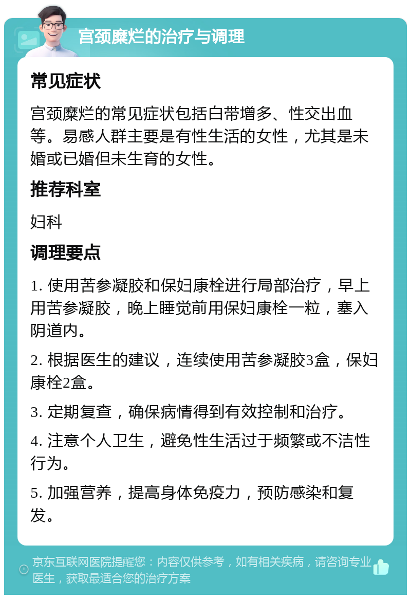 宫颈糜烂的治疗与调理 常见症状 宫颈糜烂的常见症状包括白带增多、性交出血等。易感人群主要是有性生活的女性，尤其是未婚或已婚但未生育的女性。 推荐科室 妇科 调理要点 1. 使用苦参凝胶和保妇康栓进行局部治疗，早上用苦参凝胶，晚上睡觉前用保妇康栓一粒，塞入阴道内。 2. 根据医生的建议，连续使用苦参凝胶3盒，保妇康栓2盒。 3. 定期复查，确保病情得到有效控制和治疗。 4. 注意个人卫生，避免性生活过于频繁或不洁性行为。 5. 加强营养，提高身体免疫力，预防感染和复发。