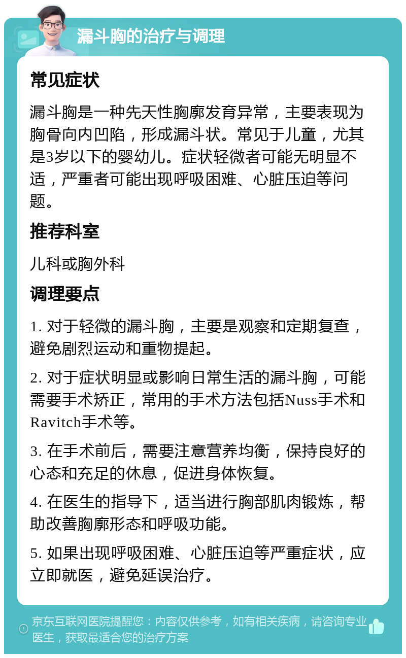 漏斗胸的治疗与调理 常见症状 漏斗胸是一种先天性胸廓发育异常，主要表现为胸骨向内凹陷，形成漏斗状。常见于儿童，尤其是3岁以下的婴幼儿。症状轻微者可能无明显不适，严重者可能出现呼吸困难、心脏压迫等问题。 推荐科室 儿科或胸外科 调理要点 1. 对于轻微的漏斗胸，主要是观察和定期复查，避免剧烈运动和重物提起。 2. 对于症状明显或影响日常生活的漏斗胸，可能需要手术矫正，常用的手术方法包括Nuss手术和Ravitch手术等。 3. 在手术前后，需要注意营养均衡，保持良好的心态和充足的休息，促进身体恢复。 4. 在医生的指导下，适当进行胸部肌肉锻炼，帮助改善胸廓形态和呼吸功能。 5. 如果出现呼吸困难、心脏压迫等严重症状，应立即就医，避免延误治疗。