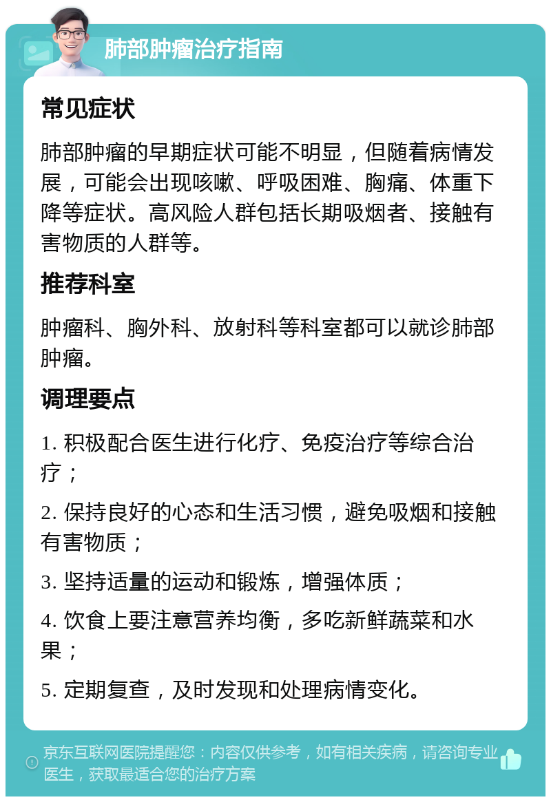 肺部肿瘤治疗指南 常见症状 肺部肿瘤的早期症状可能不明显，但随着病情发展，可能会出现咳嗽、呼吸困难、胸痛、体重下降等症状。高风险人群包括长期吸烟者、接触有害物质的人群等。 推荐科室 肿瘤科、胸外科、放射科等科室都可以就诊肺部肿瘤。 调理要点 1. 积极配合医生进行化疗、免疫治疗等综合治疗； 2. 保持良好的心态和生活习惯，避免吸烟和接触有害物质； 3. 坚持适量的运动和锻炼，增强体质； 4. 饮食上要注意营养均衡，多吃新鲜蔬菜和水果； 5. 定期复查，及时发现和处理病情变化。