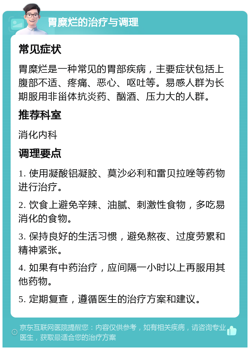 胃糜烂的治疗与调理 常见症状 胃糜烂是一种常见的胃部疾病，主要症状包括上腹部不适、疼痛、恶心、呕吐等。易感人群为长期服用非甾体抗炎药、酗酒、压力大的人群。 推荐科室 消化内科 调理要点 1. 使用凝酸铝凝胶、莫沙必利和雷贝拉唑等药物进行治疗。 2. 饮食上避免辛辣、油腻、刺激性食物，多吃易消化的食物。 3. 保持良好的生活习惯，避免熬夜、过度劳累和精神紧张。 4. 如果有中药治疗，应间隔一小时以上再服用其他药物。 5. 定期复查，遵循医生的治疗方案和建议。