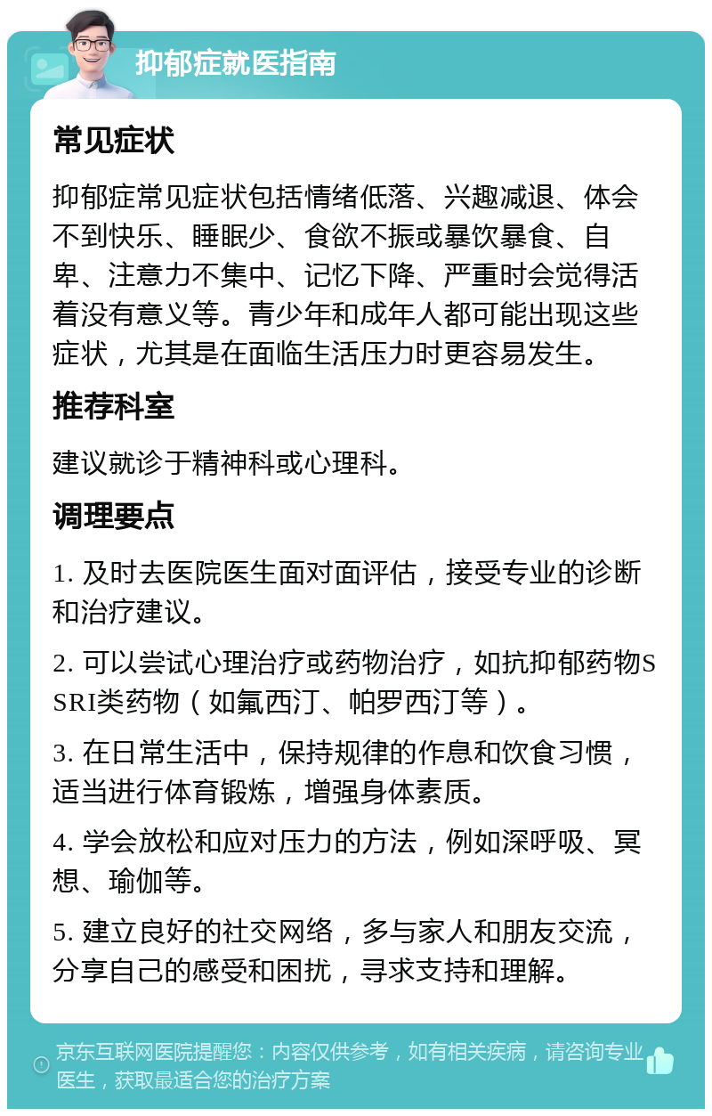 抑郁症就医指南 常见症状 抑郁症常见症状包括情绪低落、兴趣减退、体会不到快乐、睡眠少、食欲不振或暴饮暴食、自卑、注意力不集中、记忆下降、严重时会觉得活着没有意义等。青少年和成年人都可能出现这些症状，尤其是在面临生活压力时更容易发生。 推荐科室 建议就诊于精神科或心理科。 调理要点 1. 及时去医院医生面对面评估，接受专业的诊断和治疗建议。 2. 可以尝试心理治疗或药物治疗，如抗抑郁药物SSRI类药物（如氟西汀、帕罗西汀等）。 3. 在日常生活中，保持规律的作息和饮食习惯，适当进行体育锻炼，增强身体素质。 4. 学会放松和应对压力的方法，例如深呼吸、冥想、瑜伽等。 5. 建立良好的社交网络，多与家人和朋友交流，分享自己的感受和困扰，寻求支持和理解。