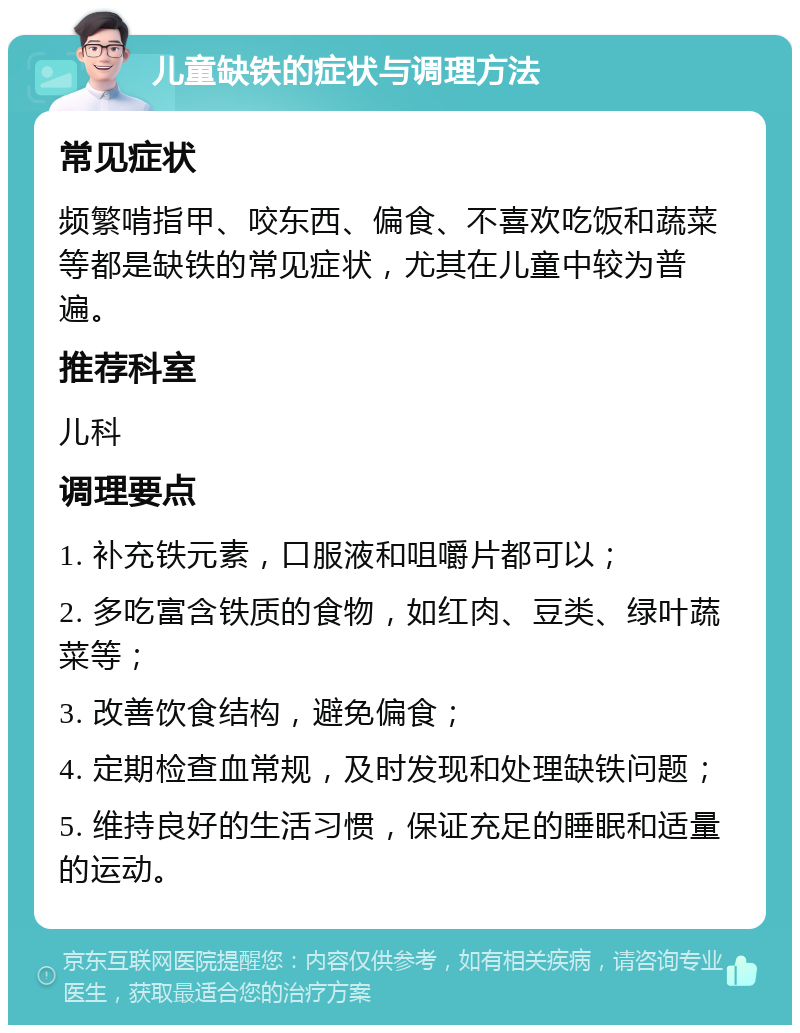 儿童缺铁的症状与调理方法 常见症状 频繁啃指甲、咬东西、偏食、不喜欢吃饭和蔬菜等都是缺铁的常见症状，尤其在儿童中较为普遍。 推荐科室 儿科 调理要点 1. 补充铁元素，口服液和咀嚼片都可以； 2. 多吃富含铁质的食物，如红肉、豆类、绿叶蔬菜等； 3. 改善饮食结构，避免偏食； 4. 定期检查血常规，及时发现和处理缺铁问题； 5. 维持良好的生活习惯，保证充足的睡眠和适量的运动。