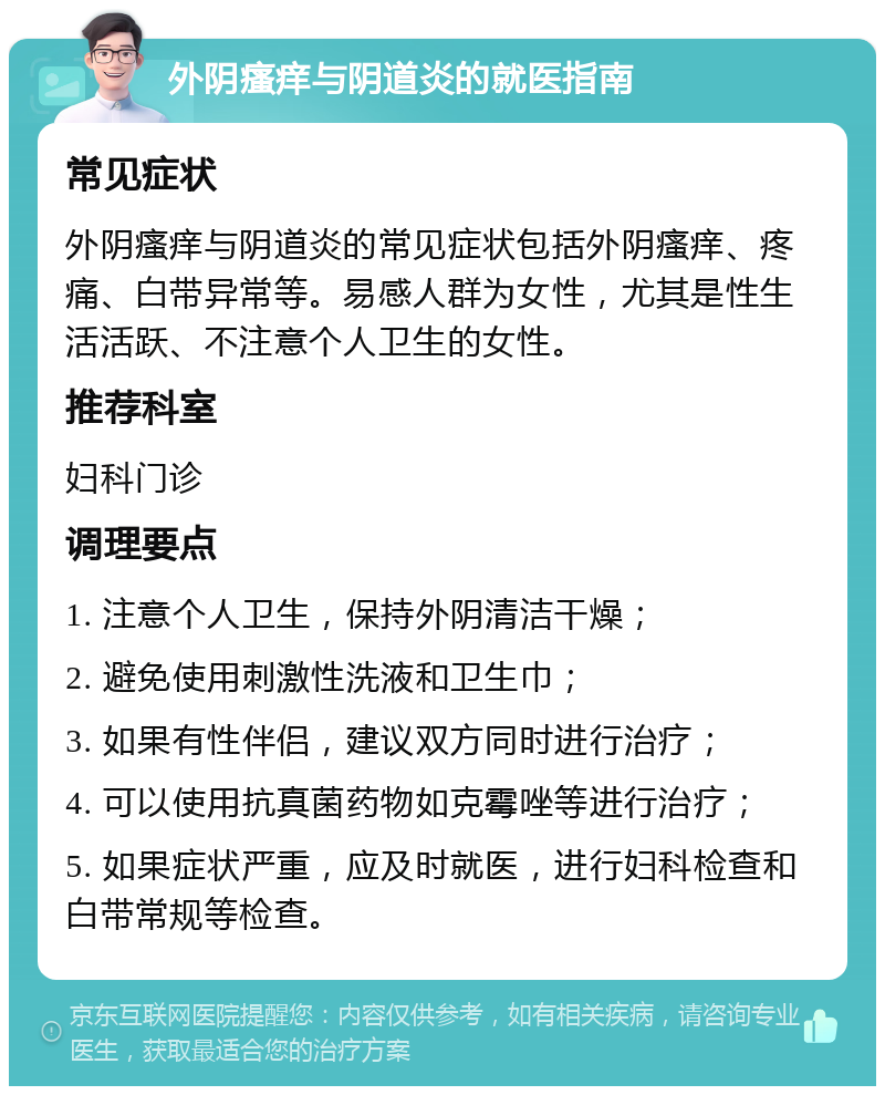 外阴瘙痒与阴道炎的就医指南 常见症状 外阴瘙痒与阴道炎的常见症状包括外阴瘙痒、疼痛、白带异常等。易感人群为女性，尤其是性生活活跃、不注意个人卫生的女性。 推荐科室 妇科门诊 调理要点 1. 注意个人卫生，保持外阴清洁干燥； 2. 避免使用刺激性洗液和卫生巾； 3. 如果有性伴侣，建议双方同时进行治疗； 4. 可以使用抗真菌药物如克霉唑等进行治疗； 5. 如果症状严重，应及时就医，进行妇科检查和白带常规等检查。