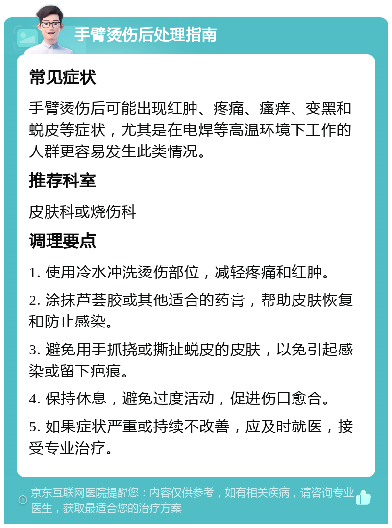 手臂烫伤后处理指南 常见症状 手臂烫伤后可能出现红肿、疼痛、瘙痒、变黑和蜕皮等症状，尤其是在电焊等高温环境下工作的人群更容易发生此类情况。 推荐科室 皮肤科或烧伤科 调理要点 1. 使用冷水冲洗烫伤部位，减轻疼痛和红肿。 2. 涂抹芦荟胶或其他适合的药膏，帮助皮肤恢复和防止感染。 3. 避免用手抓挠或撕扯蜕皮的皮肤，以免引起感染或留下疤痕。 4. 保持休息，避免过度活动，促进伤口愈合。 5. 如果症状严重或持续不改善，应及时就医，接受专业治疗。