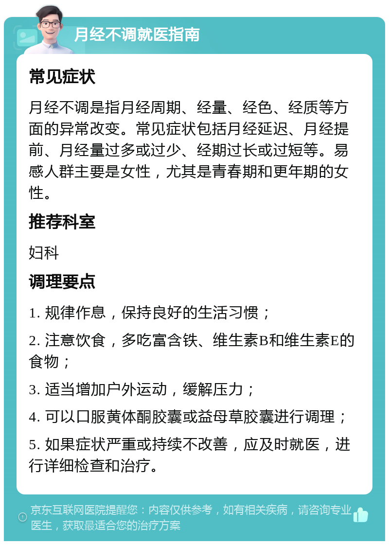 月经不调就医指南 常见症状 月经不调是指月经周期、经量、经色、经质等方面的异常改变。常见症状包括月经延迟、月经提前、月经量过多或过少、经期过长或过短等。易感人群主要是女性，尤其是青春期和更年期的女性。 推荐科室 妇科 调理要点 1. 规律作息，保持良好的生活习惯； 2. 注意饮食，多吃富含铁、维生素B和维生素E的食物； 3. 适当增加户外运动，缓解压力； 4. 可以口服黄体酮胶囊或益母草胶囊进行调理； 5. 如果症状严重或持续不改善，应及时就医，进行详细检查和治疗。