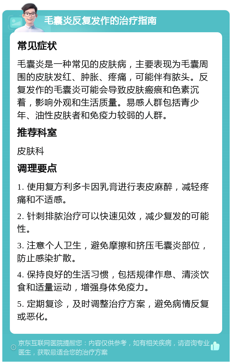 毛囊炎反复发作的治疗指南 常见症状 毛囊炎是一种常见的皮肤病，主要表现为毛囊周围的皮肤发红、肿胀、疼痛，可能伴有脓头。反复发作的毛囊炎可能会导致皮肤瘢痕和色素沉着，影响外观和生活质量。易感人群包括青少年、油性皮肤者和免疫力较弱的人群。 推荐科室 皮肤科 调理要点 1. 使用复方利多卡因乳膏进行表皮麻醉，减轻疼痛和不适感。 2. 针刺排脓治疗可以快速见效，减少复发的可能性。 3. 注意个人卫生，避免摩擦和挤压毛囊炎部位，防止感染扩散。 4. 保持良好的生活习惯，包括规律作息、清淡饮食和适量运动，增强身体免疫力。 5. 定期复诊，及时调整治疗方案，避免病情反复或恶化。