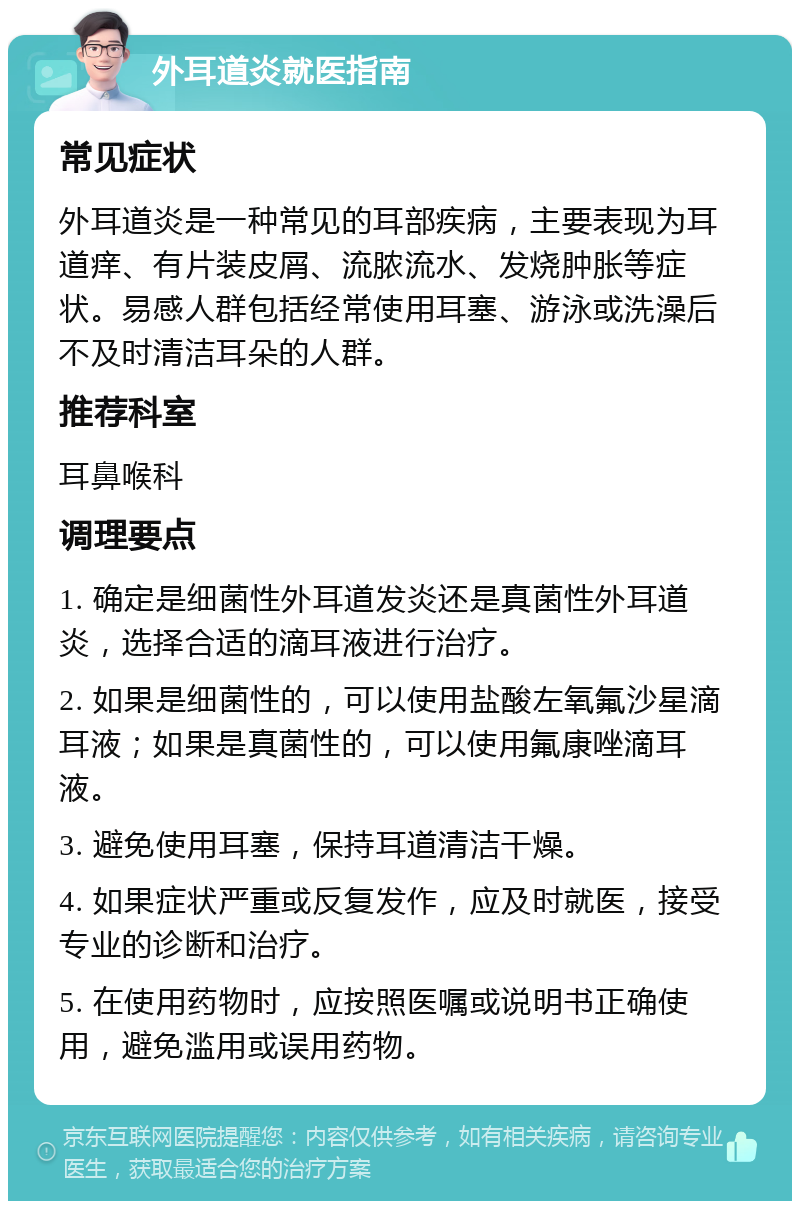 外耳道炎就医指南 常见症状 外耳道炎是一种常见的耳部疾病，主要表现为耳道痒、有片装皮屑、流脓流水、发烧肿胀等症状。易感人群包括经常使用耳塞、游泳或洗澡后不及时清洁耳朵的人群。 推荐科室 耳鼻喉科 调理要点 1. 确定是细菌性外耳道发炎还是真菌性外耳道炎，选择合适的滴耳液进行治疗。 2. 如果是细菌性的，可以使用盐酸左氧氟沙星滴耳液；如果是真菌性的，可以使用氟康唑滴耳液。 3. 避免使用耳塞，保持耳道清洁干燥。 4. 如果症状严重或反复发作，应及时就医，接受专业的诊断和治疗。 5. 在使用药物时，应按照医嘱或说明书正确使用，避免滥用或误用药物。