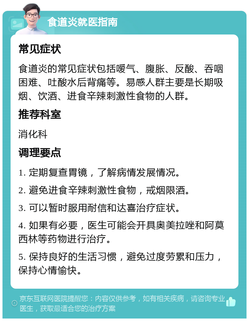 食道炎就医指南 常见症状 食道炎的常见症状包括嗳气、腹胀、反酸、吞咽困难、吐酸水后背痛等。易感人群主要是长期吸烟、饮酒、进食辛辣刺激性食物的人群。 推荐科室 消化科 调理要点 1. 定期复查胃镜，了解病情发展情况。 2. 避免进食辛辣刺激性食物，戒烟限酒。 3. 可以暂时服用耐信和达喜治疗症状。 4. 如果有必要，医生可能会开具奥美拉唑和阿莫西林等药物进行治疗。 5. 保持良好的生活习惯，避免过度劳累和压力，保持心情愉快。