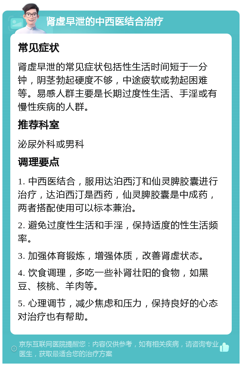 肾虚早泄的中西医结合治疗 常见症状 肾虚早泄的常见症状包括性生活时间短于一分钟，阴茎勃起硬度不够，中途疲软或勃起困难等。易感人群主要是长期过度性生活、手淫或有慢性疾病的人群。 推荐科室 泌尿外科或男科 调理要点 1. 中西医结合，服用达泊西汀和仙灵脾胶囊进行治疗，达泊西汀是西药，仙灵脾胶囊是中成药，两者搭配使用可以标本兼治。 2. 避免过度性生活和手淫，保持适度的性生活频率。 3. 加强体育锻炼，增强体质，改善肾虚状态。 4. 饮食调理，多吃一些补肾壮阳的食物，如黑豆、核桃、羊肉等。 5. 心理调节，减少焦虑和压力，保持良好的心态对治疗也有帮助。