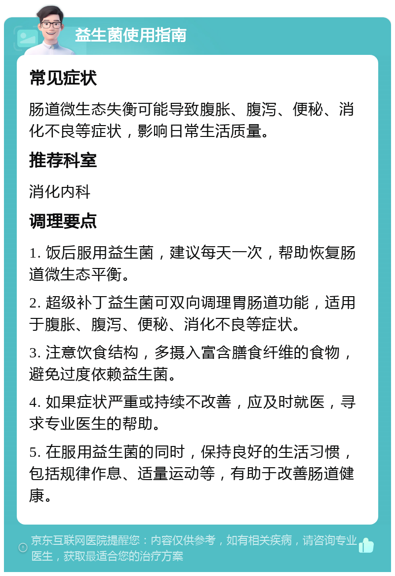 益生菌使用指南 常见症状 肠道微生态失衡可能导致腹胀、腹泻、便秘、消化不良等症状，影响日常生活质量。 推荐科室 消化内科 调理要点 1. 饭后服用益生菌，建议每天一次，帮助恢复肠道微生态平衡。 2. 超级补丁益生菌可双向调理胃肠道功能，适用于腹胀、腹泻、便秘、消化不良等症状。 3. 注意饮食结构，多摄入富含膳食纤维的食物，避免过度依赖益生菌。 4. 如果症状严重或持续不改善，应及时就医，寻求专业医生的帮助。 5. 在服用益生菌的同时，保持良好的生活习惯，包括规律作息、适量运动等，有助于改善肠道健康。