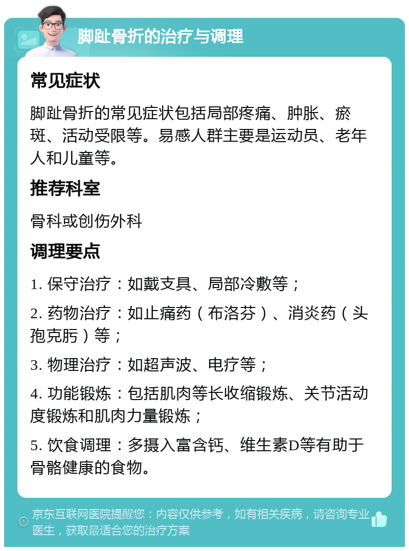 脚趾骨折的治疗与调理 常见症状 脚趾骨折的常见症状包括局部疼痛、肿胀、瘀斑、活动受限等。易感人群主要是运动员、老年人和儿童等。 推荐科室 骨科或创伤外科 调理要点 1. 保守治疗：如戴支具、局部冷敷等； 2. 药物治疗：如止痛药（布洛芬）、消炎药（头孢克肟）等； 3. 物理治疗：如超声波、电疗等； 4. 功能锻炼：包括肌肉等长收缩锻炼、关节活动度锻炼和肌肉力量锻炼； 5. 饮食调理：多摄入富含钙、维生素D等有助于骨骼健康的食物。