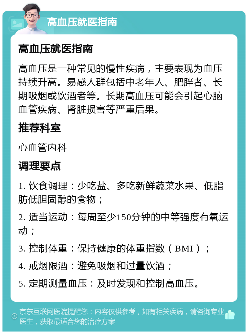 高血压就医指南 高血压就医指南 高血压是一种常见的慢性疾病，主要表现为血压持续升高。易感人群包括中老年人、肥胖者、长期吸烟或饮酒者等。长期高血压可能会引起心脑血管疾病、肾脏损害等严重后果。 推荐科室 心血管内科 调理要点 1. 饮食调理：少吃盐、多吃新鲜蔬菜水果、低脂肪低胆固醇的食物； 2. 适当运动：每周至少150分钟的中等强度有氧运动； 3. 控制体重：保持健康的体重指数（BMI）； 4. 戒烟限酒：避免吸烟和过量饮酒； 5. 定期测量血压：及时发现和控制高血压。