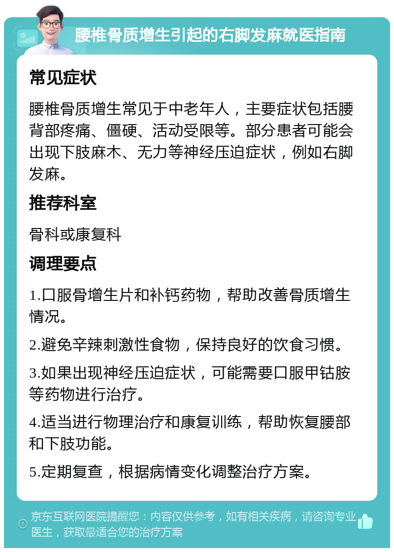 腰椎骨质增生引起的右脚发麻就医指南 常见症状 腰椎骨质增生常见于中老年人，主要症状包括腰背部疼痛、僵硬、活动受限等。部分患者可能会出现下肢麻木、无力等神经压迫症状，例如右脚发麻。 推荐科室 骨科或康复科 调理要点 1.口服骨增生片和补钙药物，帮助改善骨质增生情况。 2.避免辛辣刺激性食物，保持良好的饮食习惯。 3.如果出现神经压迫症状，可能需要口服甲钴胺等药物进行治疗。 4.适当进行物理治疗和康复训练，帮助恢复腰部和下肢功能。 5.定期复查，根据病情变化调整治疗方案。