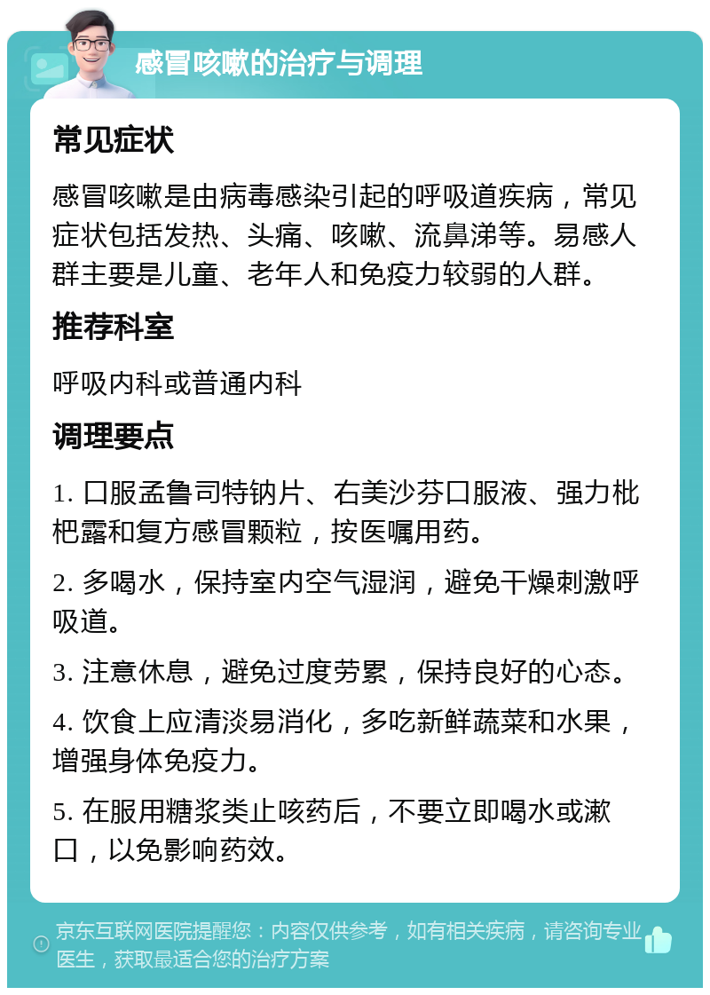 感冒咳嗽的治疗与调理 常见症状 感冒咳嗽是由病毒感染引起的呼吸道疾病，常见症状包括发热、头痛、咳嗽、流鼻涕等。易感人群主要是儿童、老年人和免疫力较弱的人群。 推荐科室 呼吸内科或普通内科 调理要点 1. 口服孟鲁司特钠片、右美沙芬口服液、强力枇杷露和复方感冒颗粒，按医嘱用药。 2. 多喝水，保持室内空气湿润，避免干燥刺激呼吸道。 3. 注意休息，避免过度劳累，保持良好的心态。 4. 饮食上应清淡易消化，多吃新鲜蔬菜和水果，增强身体免疫力。 5. 在服用糖浆类止咳药后，不要立即喝水或漱口，以免影响药效。