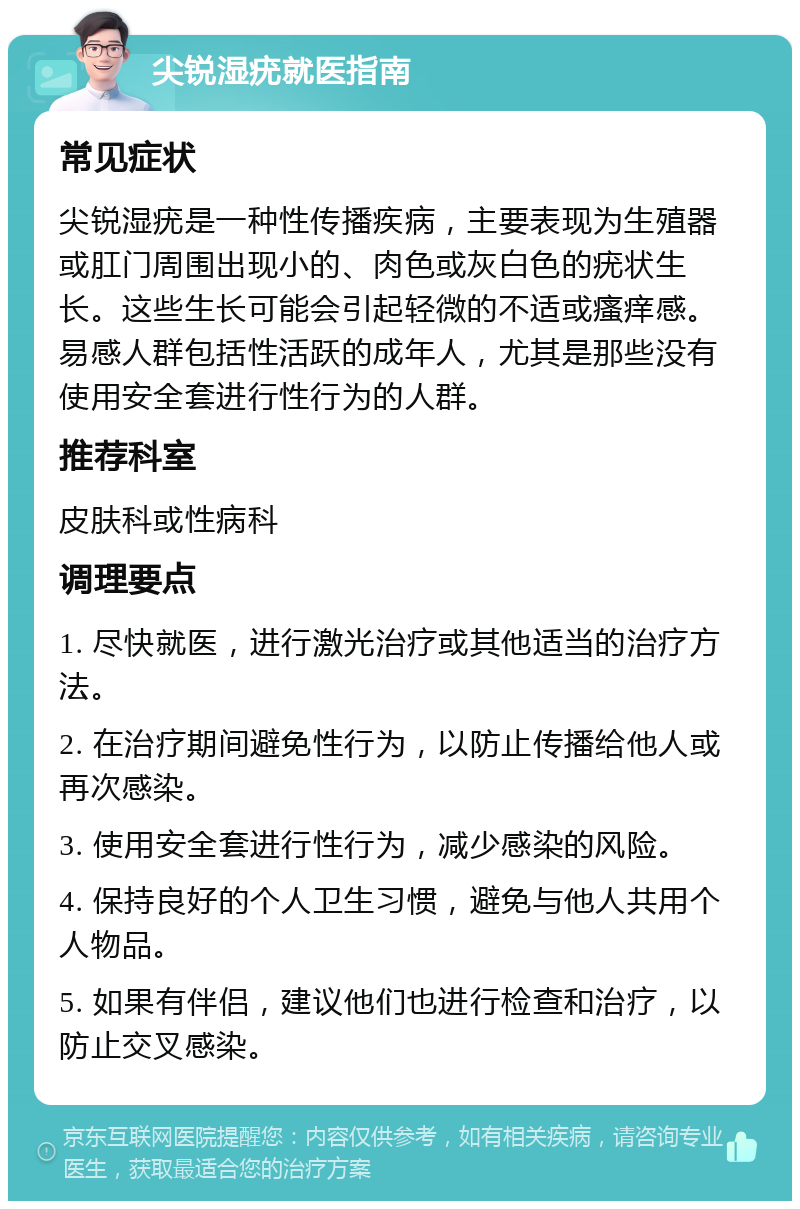 尖锐湿疣就医指南 常见症状 尖锐湿疣是一种性传播疾病，主要表现为生殖器或肛门周围出现小的、肉色或灰白色的疣状生长。这些生长可能会引起轻微的不适或瘙痒感。易感人群包括性活跃的成年人，尤其是那些没有使用安全套进行性行为的人群。 推荐科室 皮肤科或性病科 调理要点 1. 尽快就医，进行激光治疗或其他适当的治疗方法。 2. 在治疗期间避免性行为，以防止传播给他人或再次感染。 3. 使用安全套进行性行为，减少感染的风险。 4. 保持良好的个人卫生习惯，避免与他人共用个人物品。 5. 如果有伴侣，建议他们也进行检查和治疗，以防止交叉感染。