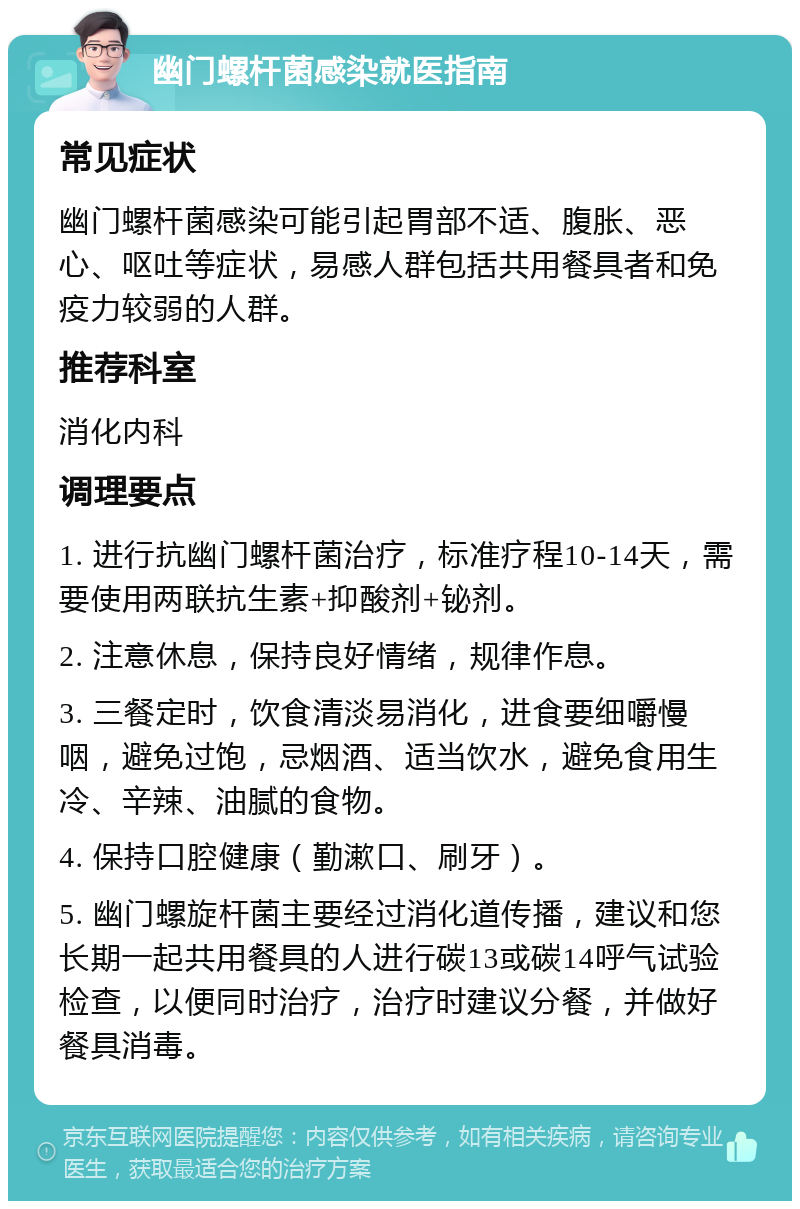 幽门螺杆菌感染就医指南 常见症状 幽门螺杆菌感染可能引起胃部不适、腹胀、恶心、呕吐等症状，易感人群包括共用餐具者和免疫力较弱的人群。 推荐科室 消化内科 调理要点 1. 进行抗幽门螺杆菌治疗，标准疗程10-14天，需要使用两联抗生素+抑酸剂+铋剂。 2. 注意休息，保持良好情绪，规律作息。 3. 三餐定时，饮食清淡易消化，进食要细嚼慢咽，避免过饱，忌烟酒、适当饮水，避免食用生冷、辛辣、油腻的食物。 4. 保持口腔健康（勤漱口、刷牙）。 5. 幽门螺旋杆菌主要经过消化道传播，建议和您长期一起共用餐具的人进行碳13或碳14呼气试验检查，以便同时治疗，治疗时建议分餐，并做好餐具消毒。