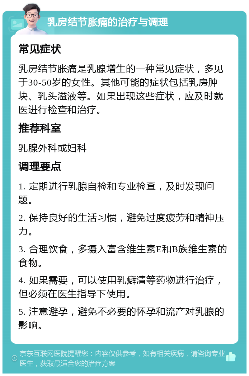 乳房结节胀痛的治疗与调理 常见症状 乳房结节胀痛是乳腺增生的一种常见症状，多见于30-50岁的女性。其他可能的症状包括乳房肿块、乳头溢液等。如果出现这些症状，应及时就医进行检查和治疗。 推荐科室 乳腺外科或妇科 调理要点 1. 定期进行乳腺自检和专业检查，及时发现问题。 2. 保持良好的生活习惯，避免过度疲劳和精神压力。 3. 合理饮食，多摄入富含维生素E和B族维生素的食物。 4. 如果需要，可以使用乳癖清等药物进行治疗，但必须在医生指导下使用。 5. 注意避孕，避免不必要的怀孕和流产对乳腺的影响。