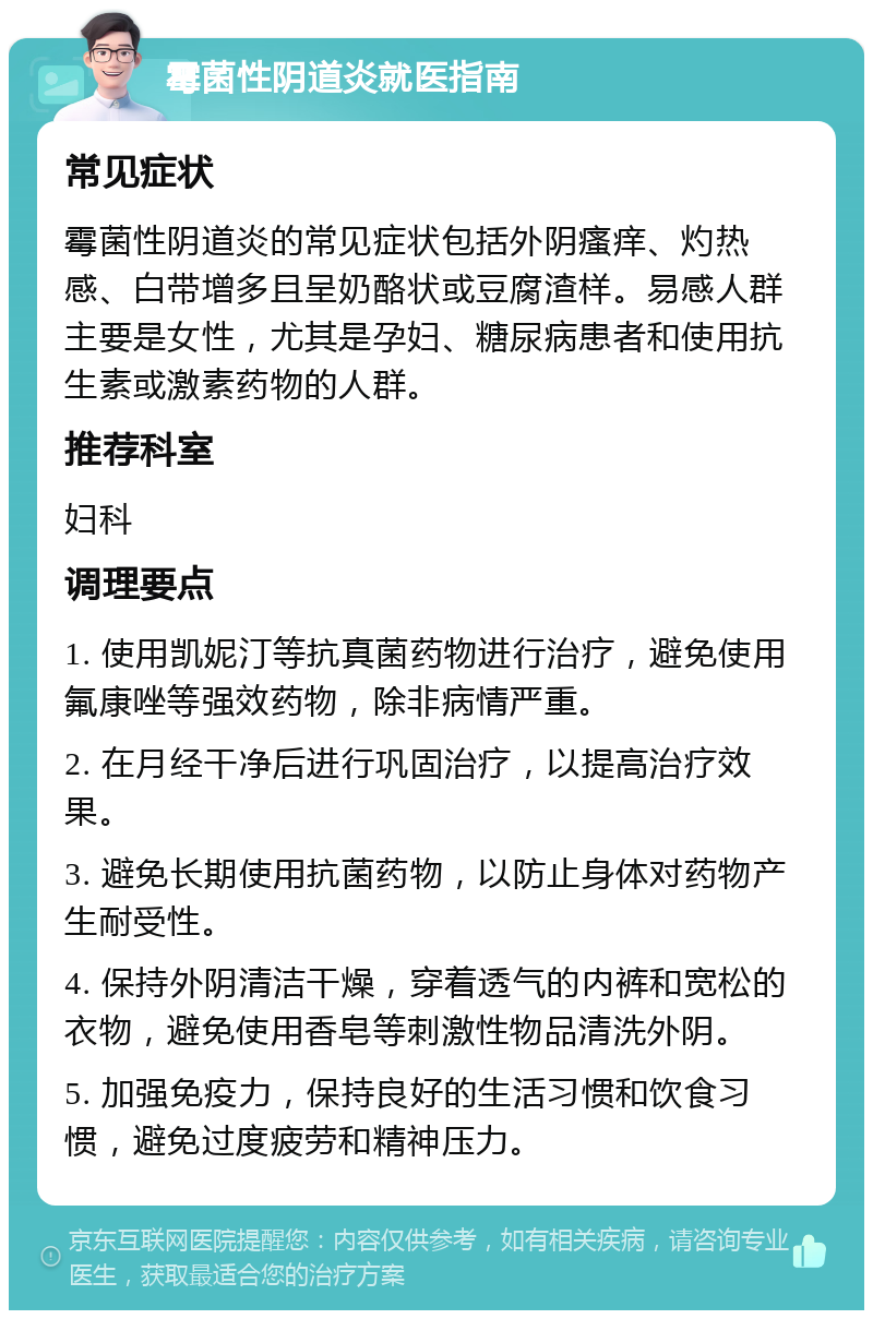 霉菌性阴道炎就医指南 常见症状 霉菌性阴道炎的常见症状包括外阴瘙痒、灼热感、白带增多且呈奶酪状或豆腐渣样。易感人群主要是女性，尤其是孕妇、糖尿病患者和使用抗生素或激素药物的人群。 推荐科室 妇科 调理要点 1. 使用凯妮汀等抗真菌药物进行治疗，避免使用氟康唑等强效药物，除非病情严重。 2. 在月经干净后进行巩固治疗，以提高治疗效果。 3. 避免长期使用抗菌药物，以防止身体对药物产生耐受性。 4. 保持外阴清洁干燥，穿着透气的内裤和宽松的衣物，避免使用香皂等刺激性物品清洗外阴。 5. 加强免疫力，保持良好的生活习惯和饮食习惯，避免过度疲劳和精神压力。