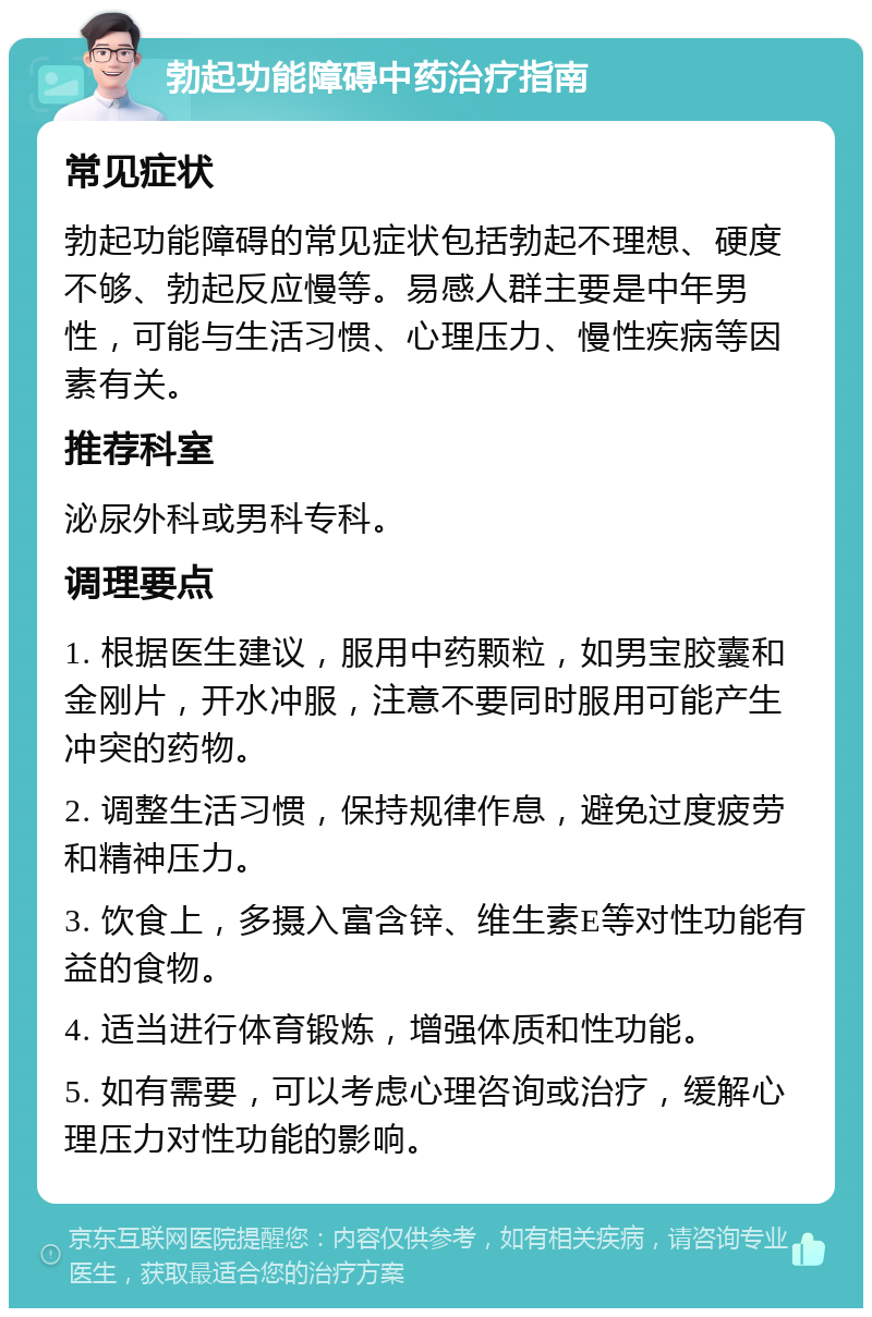 勃起功能障碍中药治疗指南 常见症状 勃起功能障碍的常见症状包括勃起不理想、硬度不够、勃起反应慢等。易感人群主要是中年男性，可能与生活习惯、心理压力、慢性疾病等因素有关。 推荐科室 泌尿外科或男科专科。 调理要点 1. 根据医生建议，服用中药颗粒，如男宝胶囊和金刚片，开水冲服，注意不要同时服用可能产生冲突的药物。 2. 调整生活习惯，保持规律作息，避免过度疲劳和精神压力。 3. 饮食上，多摄入富含锌、维生素E等对性功能有益的食物。 4. 适当进行体育锻炼，增强体质和性功能。 5. 如有需要，可以考虑心理咨询或治疗，缓解心理压力对性功能的影响。