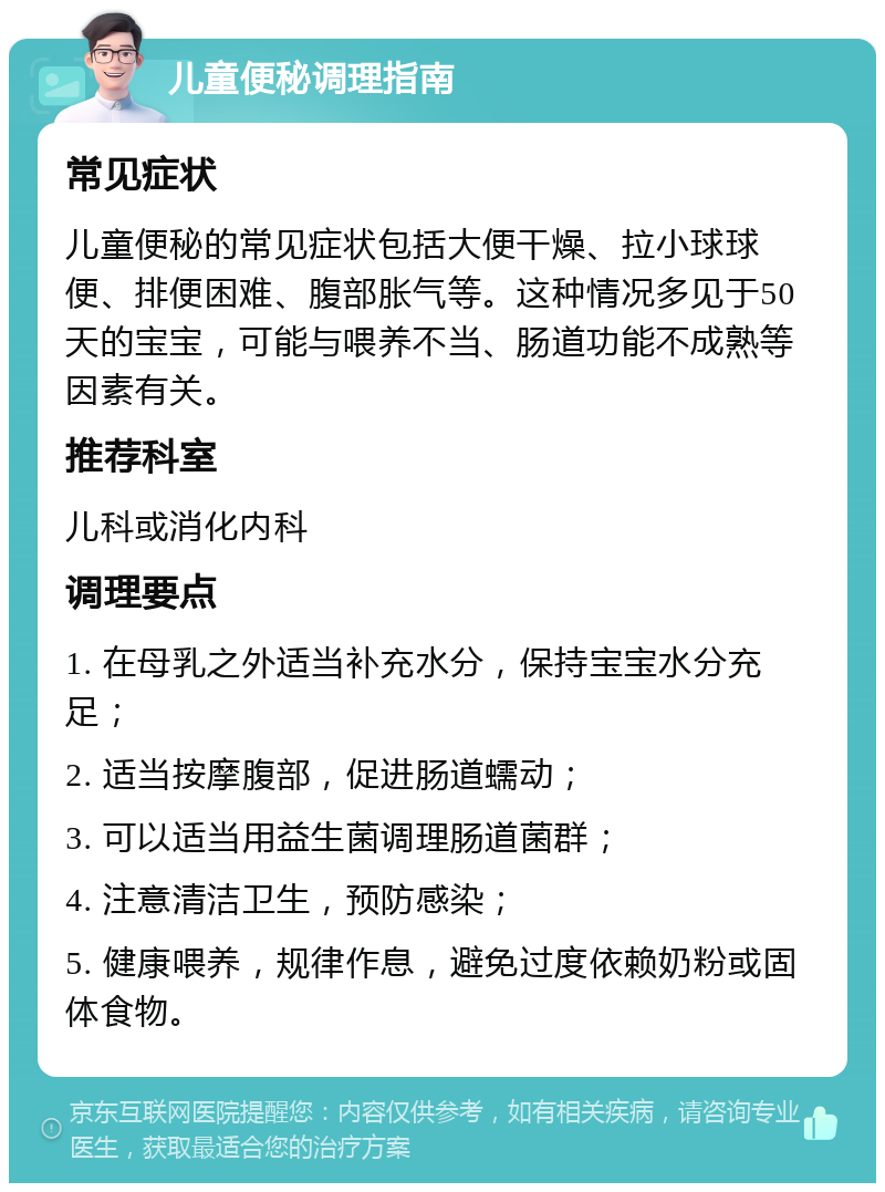 儿童便秘调理指南 常见症状 儿童便秘的常见症状包括大便干燥、拉小球球便、排便困难、腹部胀气等。这种情况多见于50天的宝宝，可能与喂养不当、肠道功能不成熟等因素有关。 推荐科室 儿科或消化内科 调理要点 1. 在母乳之外适当补充水分，保持宝宝水分充足； 2. 适当按摩腹部，促进肠道蠕动； 3. 可以适当用益生菌调理肠道菌群； 4. 注意清洁卫生，预防感染； 5. 健康喂养，规律作息，避免过度依赖奶粉或固体食物。