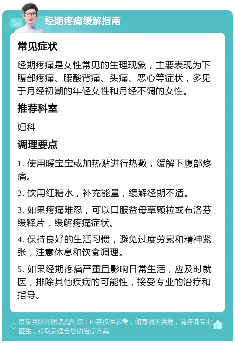 经期疼痛缓解指南 常见症状 经期疼痛是女性常见的生理现象，主要表现为下腹部疼痛、腰酸背痛、头痛、恶心等症状，多见于月经初潮的年轻女性和月经不调的女性。 推荐科室 妇科 调理要点 1. 使用暖宝宝或加热贴进行热敷，缓解下腹部疼痛。 2. 饮用红糖水，补充能量，缓解经期不适。 3. 如果疼痛难忍，可以口服益母草颗粒或布洛芬缓释片，缓解疼痛症状。 4. 保持良好的生活习惯，避免过度劳累和精神紧张，注意休息和饮食调理。 5. 如果经期疼痛严重且影响日常生活，应及时就医，排除其他疾病的可能性，接受专业的治疗和指导。