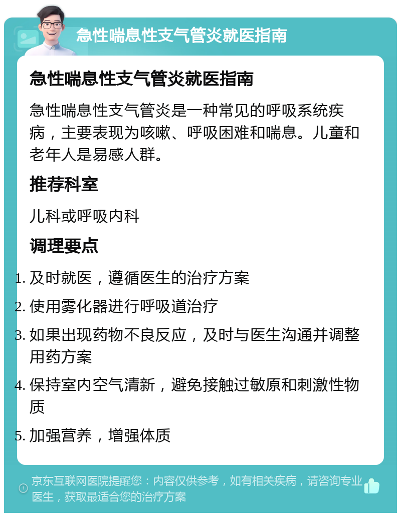 急性喘息性支气管炎就医指南 急性喘息性支气管炎就医指南 急性喘息性支气管炎是一种常见的呼吸系统疾病，主要表现为咳嗽、呼吸困难和喘息。儿童和老年人是易感人群。 推荐科室 儿科或呼吸内科 调理要点 及时就医，遵循医生的治疗方案 使用雾化器进行呼吸道治疗 如果出现药物不良反应，及时与医生沟通并调整用药方案 保持室内空气清新，避免接触过敏原和刺激性物质 加强营养，增强体质