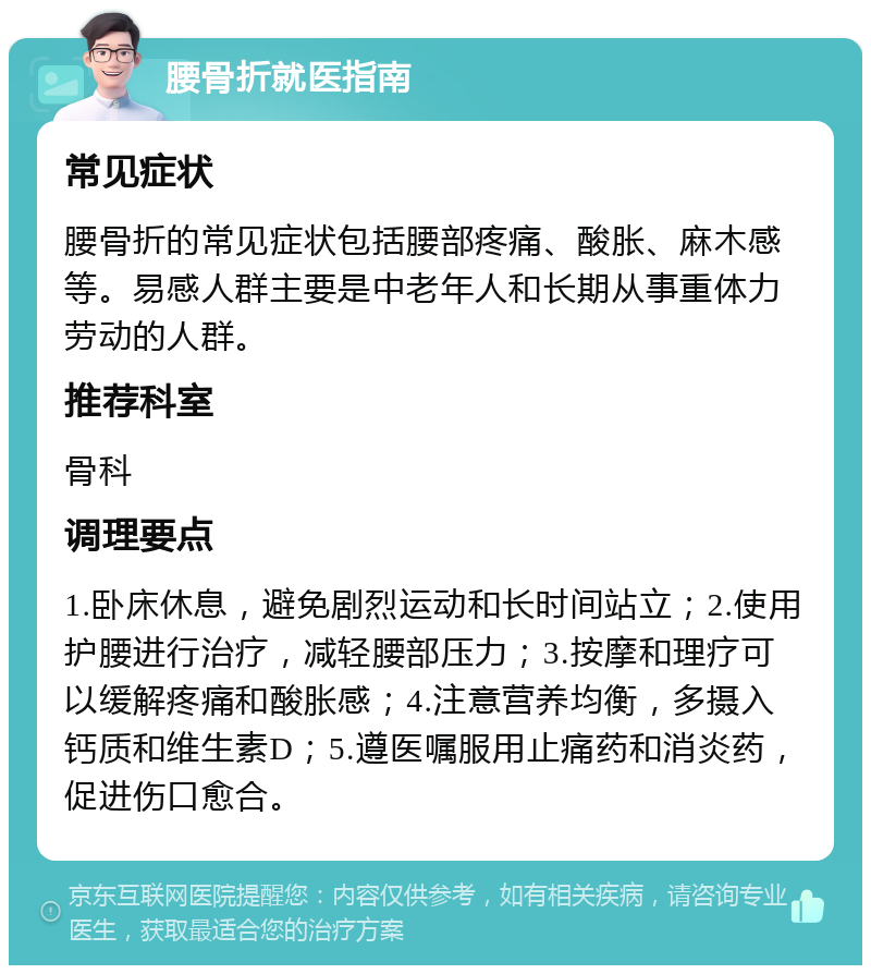 腰骨折就医指南 常见症状 腰骨折的常见症状包括腰部疼痛、酸胀、麻木感等。易感人群主要是中老年人和长期从事重体力劳动的人群。 推荐科室 骨科 调理要点 1.卧床休息，避免剧烈运动和长时间站立；2.使用护腰进行治疗，减轻腰部压力；3.按摩和理疗可以缓解疼痛和酸胀感；4.注意营养均衡，多摄入钙质和维生素D；5.遵医嘱服用止痛药和消炎药，促进伤口愈合。