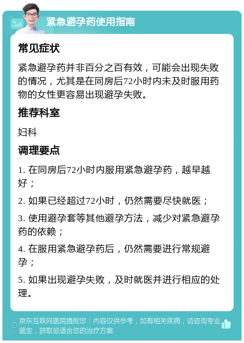 紧急避孕药使用指南 常见症状 紧急避孕药并非百分之百有效，可能会出现失败的情况，尤其是在同房后72小时内未及时服用药物的女性更容易出现避孕失败。 推荐科室 妇科 调理要点 1. 在同房后72小时内服用紧急避孕药，越早越好； 2. 如果已经超过72小时，仍然需要尽快就医； 3. 使用避孕套等其他避孕方法，减少对紧急避孕药的依赖； 4. 在服用紧急避孕药后，仍然需要进行常规避孕； 5. 如果出现避孕失败，及时就医并进行相应的处理。