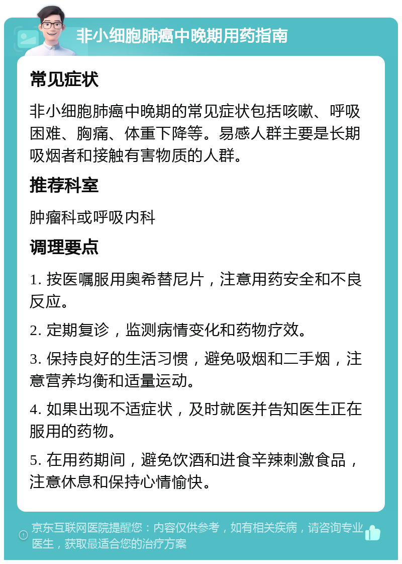 非小细胞肺癌中晚期用药指南 常见症状 非小细胞肺癌中晚期的常见症状包括咳嗽、呼吸困难、胸痛、体重下降等。易感人群主要是长期吸烟者和接触有害物质的人群。 推荐科室 肿瘤科或呼吸内科 调理要点 1. 按医嘱服用奥希替尼片，注意用药安全和不良反应。 2. 定期复诊，监测病情变化和药物疗效。 3. 保持良好的生活习惯，避免吸烟和二手烟，注意营养均衡和适量运动。 4. 如果出现不适症状，及时就医并告知医生正在服用的药物。 5. 在用药期间，避免饮酒和进食辛辣刺激食品，注意休息和保持心情愉快。