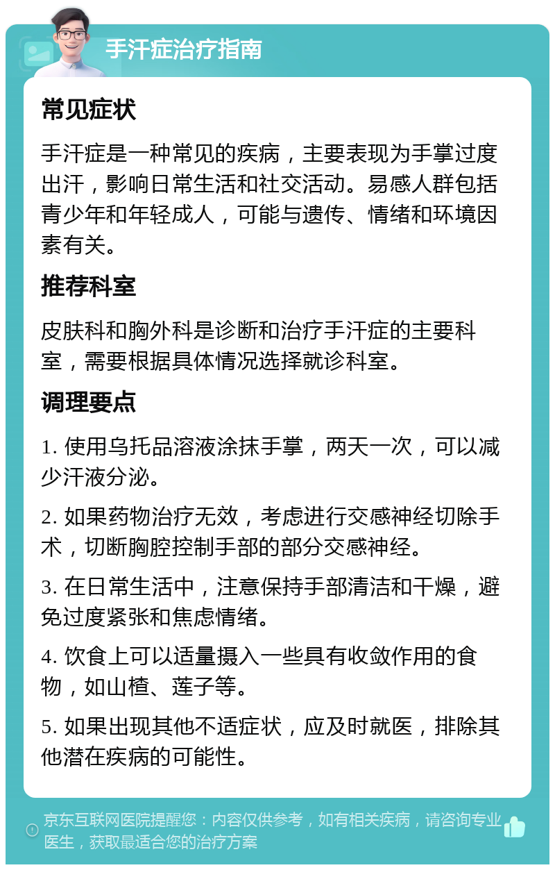 手汗症治疗指南 常见症状 手汗症是一种常见的疾病，主要表现为手掌过度出汗，影响日常生活和社交活动。易感人群包括青少年和年轻成人，可能与遗传、情绪和环境因素有关。 推荐科室 皮肤科和胸外科是诊断和治疗手汗症的主要科室，需要根据具体情况选择就诊科室。 调理要点 1. 使用乌托品溶液涂抹手掌，两天一次，可以减少汗液分泌。 2. 如果药物治疗无效，考虑进行交感神经切除手术，切断胸腔控制手部的部分交感神经。 3. 在日常生活中，注意保持手部清洁和干燥，避免过度紧张和焦虑情绪。 4. 饮食上可以适量摄入一些具有收敛作用的食物，如山楂、莲子等。 5. 如果出现其他不适症状，应及时就医，排除其他潜在疾病的可能性。