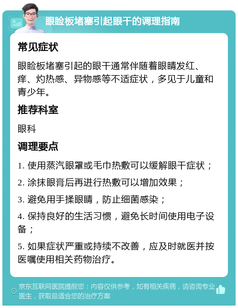 眼睑板堵塞引起眼干的调理指南 常见症状 眼睑板堵塞引起的眼干通常伴随着眼睛发红、痒、灼热感、异物感等不适症状，多见于儿童和青少年。 推荐科室 眼科 调理要点 1. 使用蒸汽眼罩或毛巾热敷可以缓解眼干症状； 2. 涂抹眼膏后再进行热敷可以增加效果； 3. 避免用手揉眼睛，防止细菌感染； 4. 保持良好的生活习惯，避免长时间使用电子设备； 5. 如果症状严重或持续不改善，应及时就医并按医嘱使用相关药物治疗。