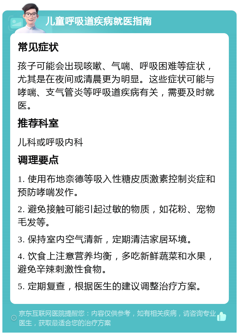 儿童呼吸道疾病就医指南 常见症状 孩子可能会出现咳嗽、气喘、呼吸困难等症状，尤其是在夜间或清晨更为明显。这些症状可能与哮喘、支气管炎等呼吸道疾病有关，需要及时就医。 推荐科室 儿科或呼吸内科 调理要点 1. 使用布地奈德等吸入性糖皮质激素控制炎症和预防哮喘发作。 2. 避免接触可能引起过敏的物质，如花粉、宠物毛发等。 3. 保持室内空气清新，定期清洁家居环境。 4. 饮食上注意营养均衡，多吃新鲜蔬菜和水果，避免辛辣刺激性食物。 5. 定期复查，根据医生的建议调整治疗方案。