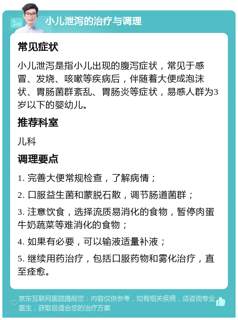 小儿泄泻的治疗与调理 常见症状 小儿泄泻是指小儿出现的腹泻症状，常见于感冒、发烧、咳嗽等疾病后，伴随着大便成泡沫状、胃肠菌群紊乱、胃肠炎等症状，易感人群为3岁以下的婴幼儿。 推荐科室 儿科 调理要点 1. 完善大便常规检查，了解病情； 2. 口服益生菌和蒙脱石散，调节肠道菌群； 3. 注意饮食，选择流质易消化的食物，暂停肉蛋牛奶蔬菜等难消化的食物； 4. 如果有必要，可以输液适量补液； 5. 继续用药治疗，包括口服药物和雾化治疗，直至痊愈。