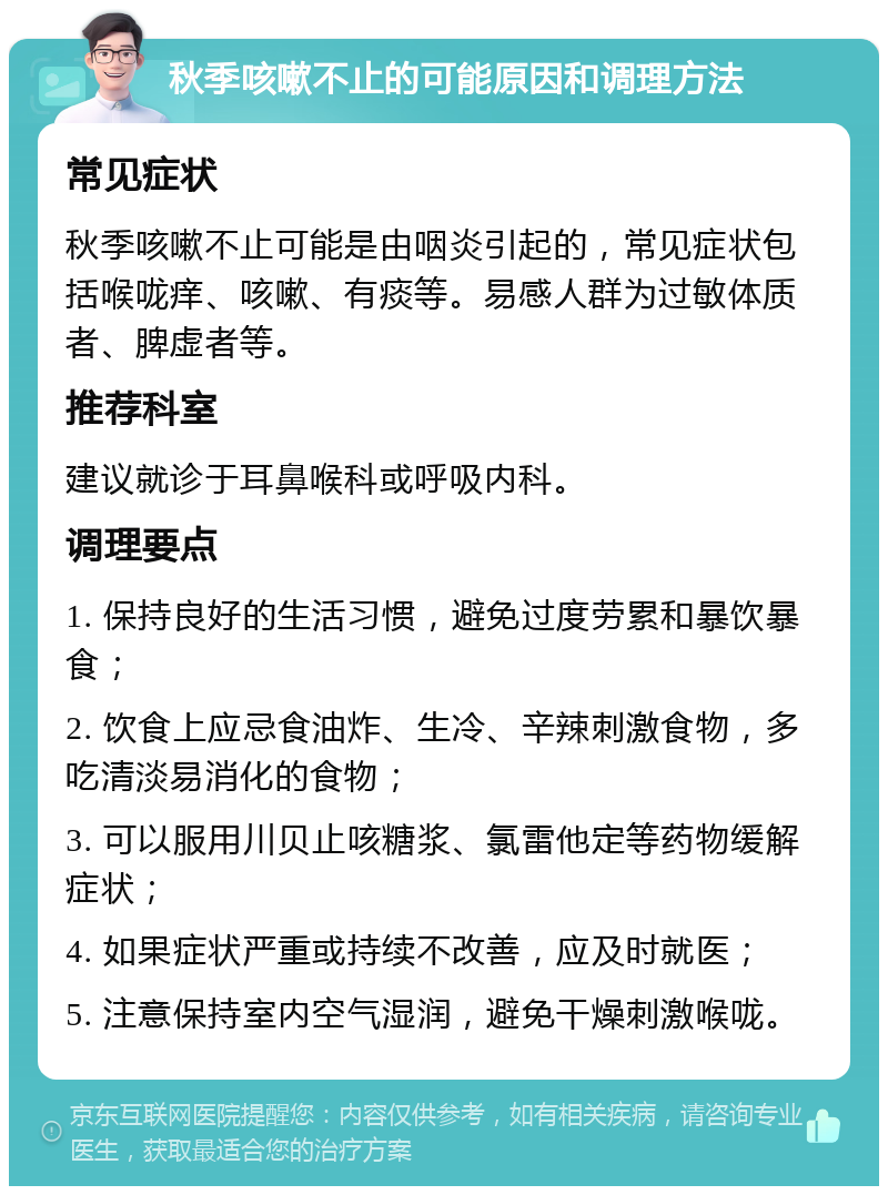 秋季咳嗽不止的可能原因和调理方法 常见症状 秋季咳嗽不止可能是由咽炎引起的，常见症状包括喉咙痒、咳嗽、有痰等。易感人群为过敏体质者、脾虚者等。 推荐科室 建议就诊于耳鼻喉科或呼吸内科。 调理要点 1. 保持良好的生活习惯，避免过度劳累和暴饮暴食； 2. 饮食上应忌食油炸、生冷、辛辣刺激食物，多吃清淡易消化的食物； 3. 可以服用川贝止咳糖浆、氯雷他定等药物缓解症状； 4. 如果症状严重或持续不改善，应及时就医； 5. 注意保持室内空气湿润，避免干燥刺激喉咙。