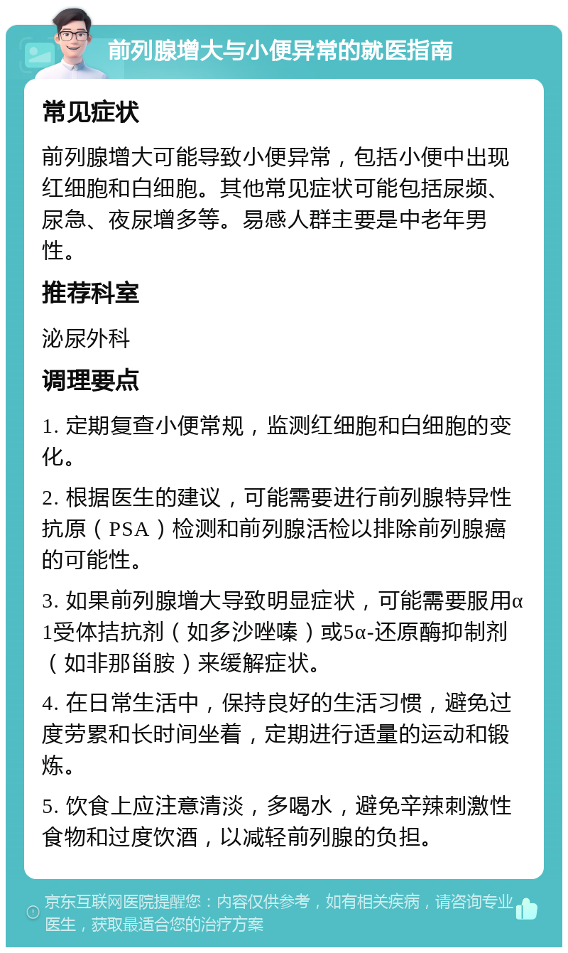 前列腺增大与小便异常的就医指南 常见症状 前列腺增大可能导致小便异常，包括小便中出现红细胞和白细胞。其他常见症状可能包括尿频、尿急、夜尿增多等。易感人群主要是中老年男性。 推荐科室 泌尿外科 调理要点 1. 定期复查小便常规，监测红细胞和白细胞的变化。 2. 根据医生的建议，可能需要进行前列腺特异性抗原（PSA）检测和前列腺活检以排除前列腺癌的可能性。 3. 如果前列腺增大导致明显症状，可能需要服用α1受体拮抗剂（如多沙唑嗪）或5α-还原酶抑制剂（如非那甾胺）来缓解症状。 4. 在日常生活中，保持良好的生活习惯，避免过度劳累和长时间坐着，定期进行适量的运动和锻炼。 5. 饮食上应注意清淡，多喝水，避免辛辣刺激性食物和过度饮酒，以减轻前列腺的负担。