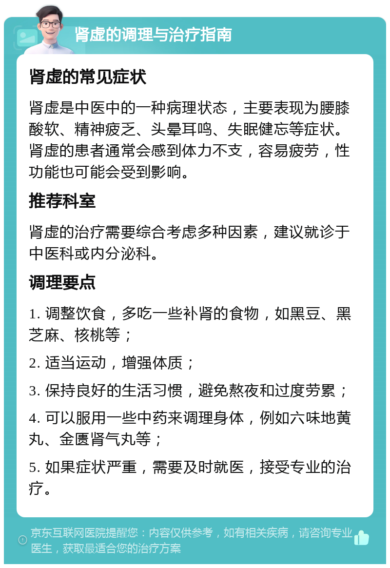 肾虚的调理与治疗指南 肾虚的常见症状 肾虚是中医中的一种病理状态，主要表现为腰膝酸软、精神疲乏、头晕耳鸣、失眠健忘等症状。肾虚的患者通常会感到体力不支，容易疲劳，性功能也可能会受到影响。 推荐科室 肾虚的治疗需要综合考虑多种因素，建议就诊于中医科或内分泌科。 调理要点 1. 调整饮食，多吃一些补肾的食物，如黑豆、黑芝麻、核桃等； 2. 适当运动，增强体质； 3. 保持良好的生活习惯，避免熬夜和过度劳累； 4. 可以服用一些中药来调理身体，例如六味地黄丸、金匮肾气丸等； 5. 如果症状严重，需要及时就医，接受专业的治疗。