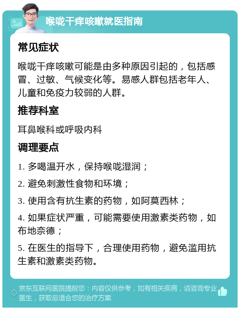 喉咙干痒咳嗽就医指南 常见症状 喉咙干痒咳嗽可能是由多种原因引起的，包括感冒、过敏、气候变化等。易感人群包括老年人、儿童和免疫力较弱的人群。 推荐科室 耳鼻喉科或呼吸内科 调理要点 1. 多喝温开水，保持喉咙湿润； 2. 避免刺激性食物和环境； 3. 使用含有抗生素的药物，如阿莫西林； 4. 如果症状严重，可能需要使用激素类药物，如布地奈德； 5. 在医生的指导下，合理使用药物，避免滥用抗生素和激素类药物。