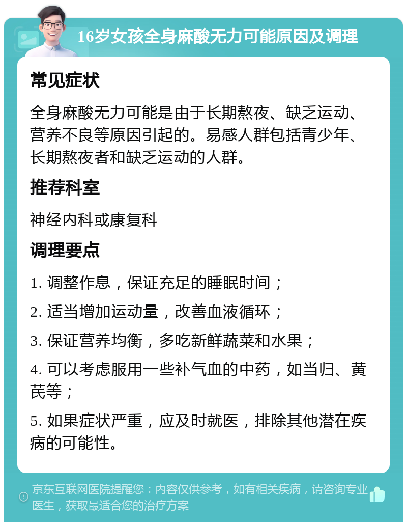 16岁女孩全身麻酸无力可能原因及调理 常见症状 全身麻酸无力可能是由于长期熬夜、缺乏运动、营养不良等原因引起的。易感人群包括青少年、长期熬夜者和缺乏运动的人群。 推荐科室 神经内科或康复科 调理要点 1. 调整作息，保证充足的睡眠时间； 2. 适当增加运动量，改善血液循环； 3. 保证营养均衡，多吃新鲜蔬菜和水果； 4. 可以考虑服用一些补气血的中药，如当归、黄芪等； 5. 如果症状严重，应及时就医，排除其他潜在疾病的可能性。