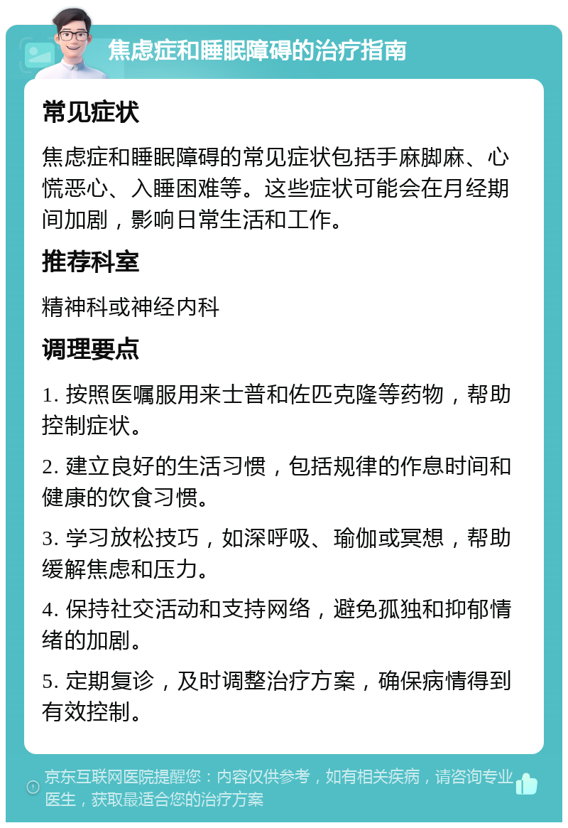 焦虑症和睡眠障碍的治疗指南 常见症状 焦虑症和睡眠障碍的常见症状包括手麻脚麻、心慌恶心、入睡困难等。这些症状可能会在月经期间加剧，影响日常生活和工作。 推荐科室 精神科或神经内科 调理要点 1. 按照医嘱服用来士普和佐匹克隆等药物，帮助控制症状。 2. 建立良好的生活习惯，包括规律的作息时间和健康的饮食习惯。 3. 学习放松技巧，如深呼吸、瑜伽或冥想，帮助缓解焦虑和压力。 4. 保持社交活动和支持网络，避免孤独和抑郁情绪的加剧。 5. 定期复诊，及时调整治疗方案，确保病情得到有效控制。