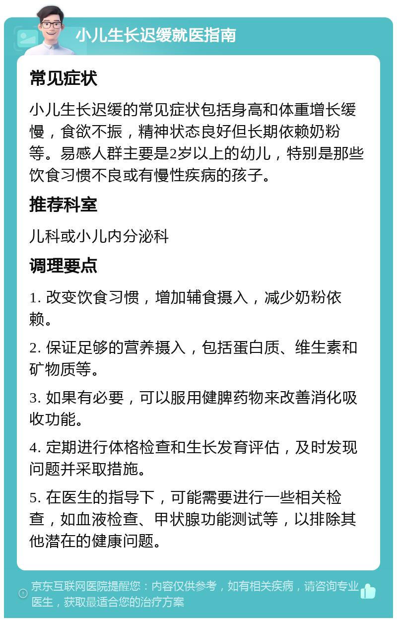 小儿生长迟缓就医指南 常见症状 小儿生长迟缓的常见症状包括身高和体重增长缓慢，食欲不振，精神状态良好但长期依赖奶粉等。易感人群主要是2岁以上的幼儿，特别是那些饮食习惯不良或有慢性疾病的孩子。 推荐科室 儿科或小儿内分泌科 调理要点 1. 改变饮食习惯，增加辅食摄入，减少奶粉依赖。 2. 保证足够的营养摄入，包括蛋白质、维生素和矿物质等。 3. 如果有必要，可以服用健脾药物来改善消化吸收功能。 4. 定期进行体格检查和生长发育评估，及时发现问题并采取措施。 5. 在医生的指导下，可能需要进行一些相关检查，如血液检查、甲状腺功能测试等，以排除其他潜在的健康问题。