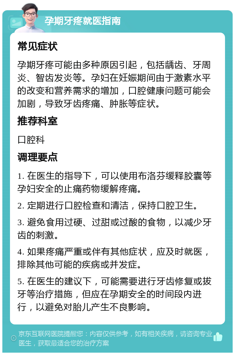 孕期牙疼就医指南 常见症状 孕期牙疼可能由多种原因引起，包括龋齿、牙周炎、智齿发炎等。孕妇在妊娠期间由于激素水平的改变和营养需求的增加，口腔健康问题可能会加剧，导致牙齿疼痛、肿胀等症状。 推荐科室 口腔科 调理要点 1. 在医生的指导下，可以使用布洛芬缓释胶囊等孕妇安全的止痛药物缓解疼痛。 2. 定期进行口腔检查和清洁，保持口腔卫生。 3. 避免食用过硬、过甜或过酸的食物，以减少牙齿的刺激。 4. 如果疼痛严重或伴有其他症状，应及时就医，排除其他可能的疾病或并发症。 5. 在医生的建议下，可能需要进行牙齿修复或拔牙等治疗措施，但应在孕期安全的时间段内进行，以避免对胎儿产生不良影响。