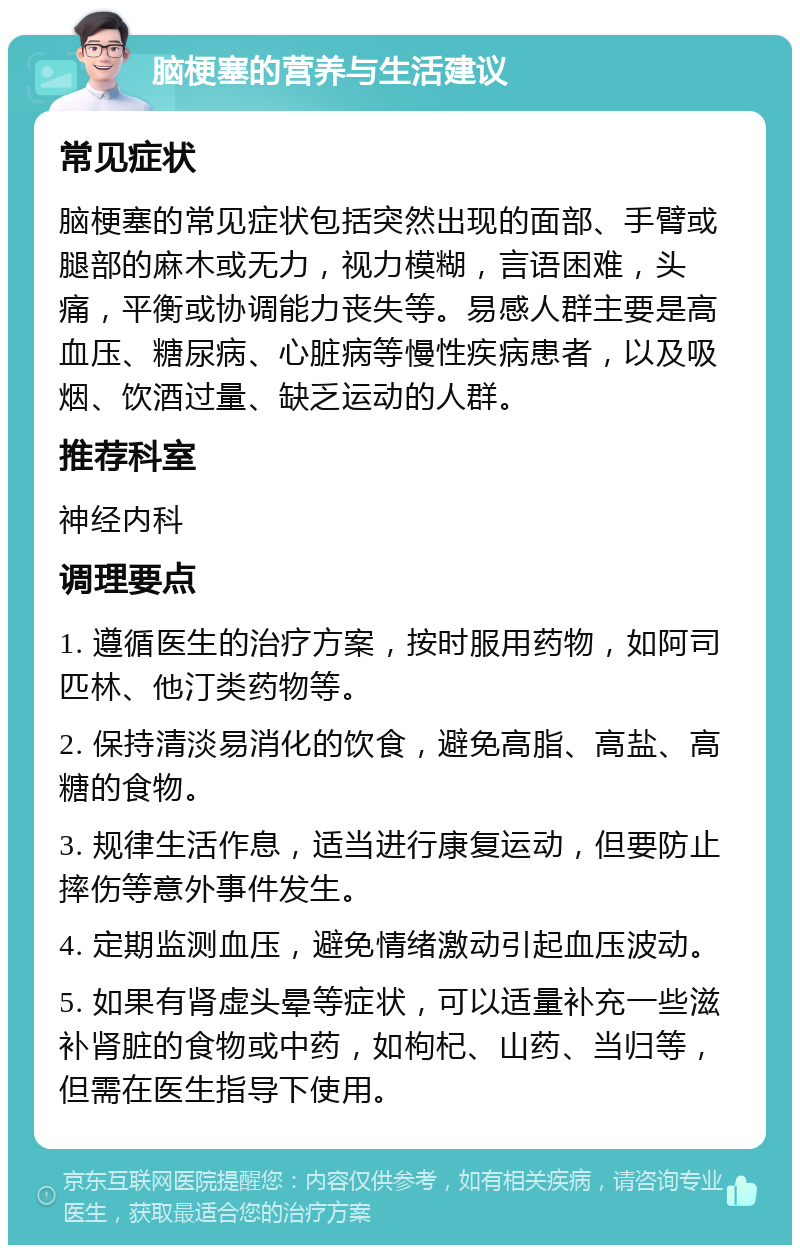 脑梗塞的营养与生活建议 常见症状 脑梗塞的常见症状包括突然出现的面部、手臂或腿部的麻木或无力，视力模糊，言语困难，头痛，平衡或协调能力丧失等。易感人群主要是高血压、糖尿病、心脏病等慢性疾病患者，以及吸烟、饮酒过量、缺乏运动的人群。 推荐科室 神经内科 调理要点 1. 遵循医生的治疗方案，按时服用药物，如阿司匹林、他汀类药物等。 2. 保持清淡易消化的饮食，避免高脂、高盐、高糖的食物。 3. 规律生活作息，适当进行康复运动，但要防止摔伤等意外事件发生。 4. 定期监测血压，避免情绪激动引起血压波动。 5. 如果有肾虚头晕等症状，可以适量补充一些滋补肾脏的食物或中药，如枸杞、山药、当归等，但需在医生指导下使用。